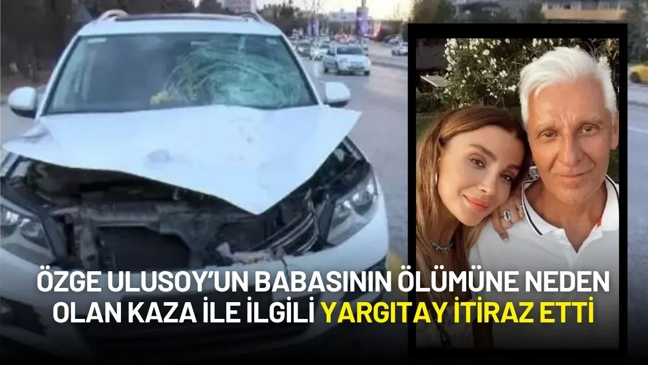 Özge Ulusoy’un Babasının Ölümüne Neden Olan Kaza ile ilgili Yargıtay İtiraz Etti