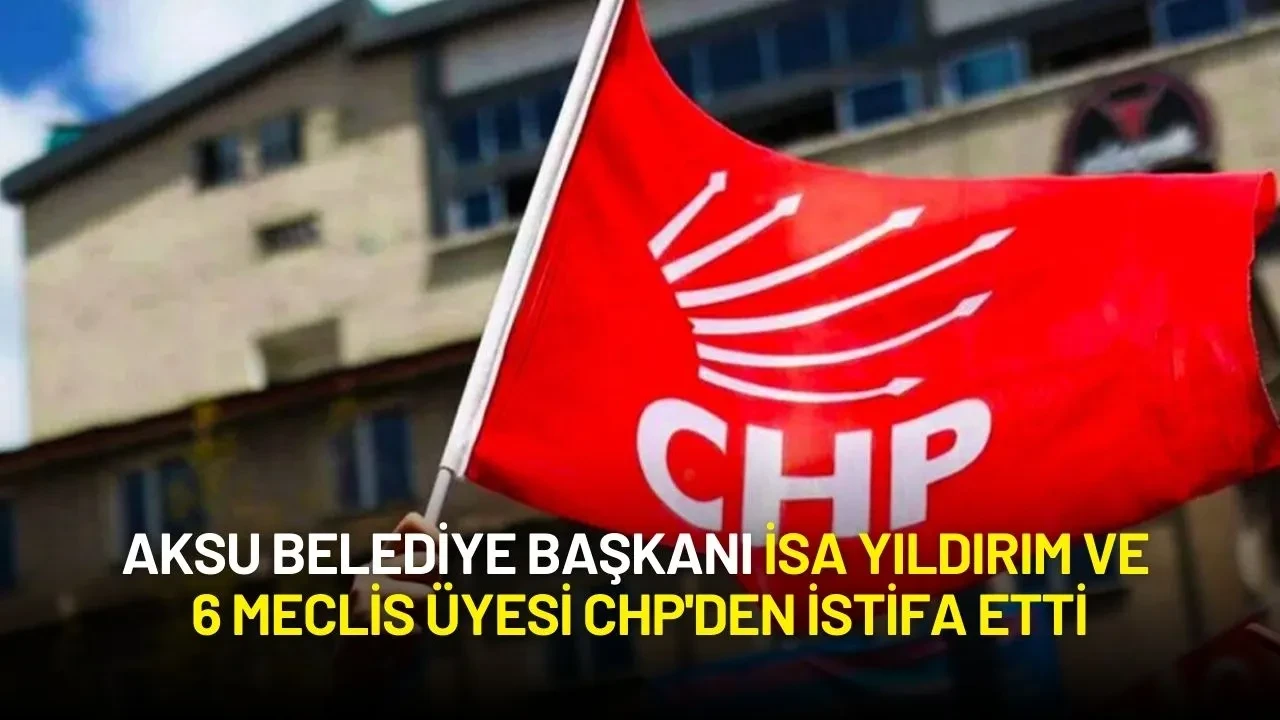Aksu Belediye Başkanı İsa Yıldırım ve 6 Meclis Üyesi CHP'den İstifa Etti