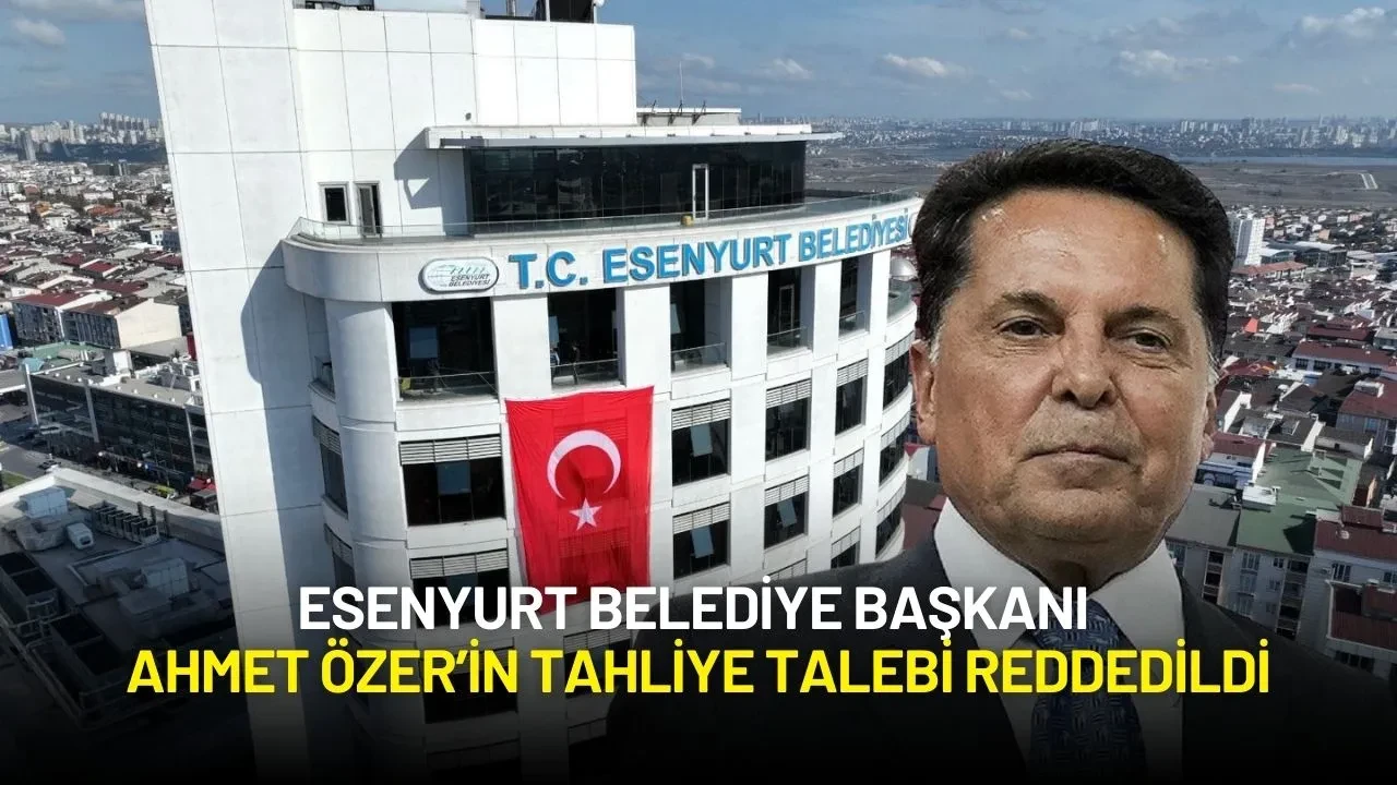 Esenyurt Belediye Başkanı Ahmet Özer’in Tahliye Talebi Reddedildi