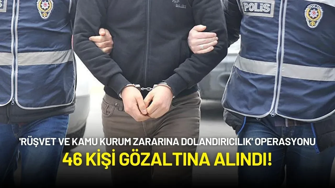 'Rüşvet ve Kamu Kurum Zararına Dolandırıcılık' Operasyonu: 46 Kişi Gözaltına Alındı!