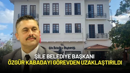 Şile Belediye Başkanı Özgür Kabadayı Görevden Uzaklaştırıldı
